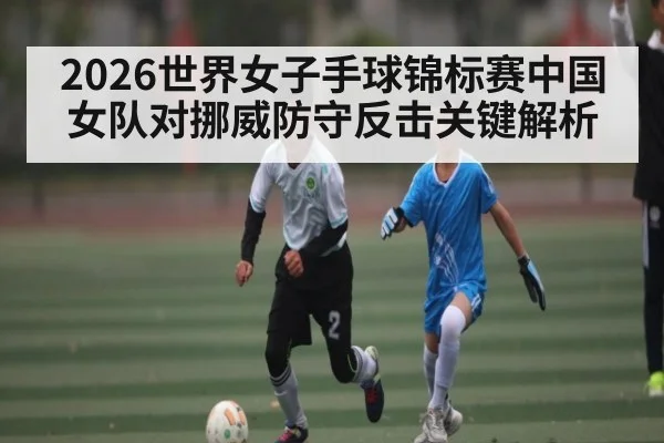 2026世界女子手球锦标赛中国女队对挪威防守反击关键解析