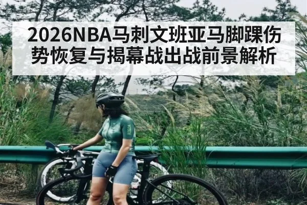 2026NBA马刺文班亚马脚踝伤势恢复与揭幕战出战前景解析